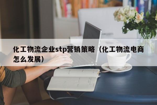 化工物流企业stp营销策略（化工物流电商怎么发展）