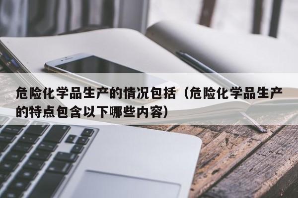 危险化学品生产的情况包括（危险化学品生产的特点包含以下哪些内容）
