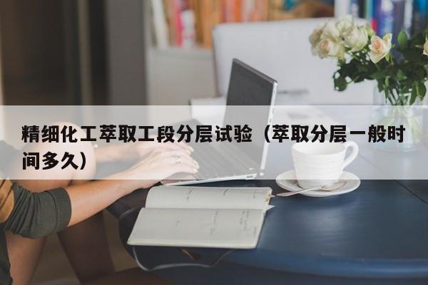 精细化工萃取工段分层试验（萃取分层一般时间多久）