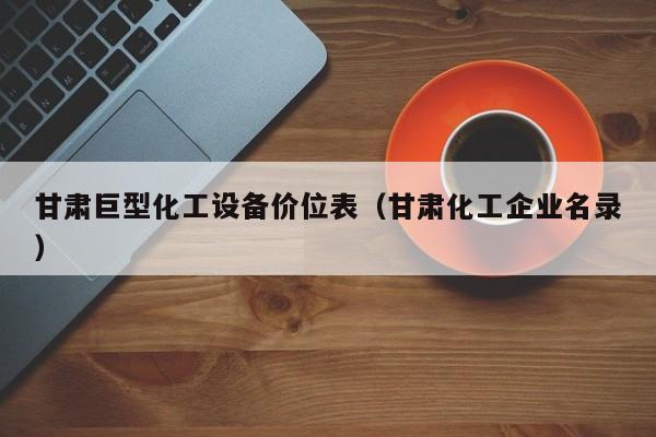 甘肃巨型化工设备价位表（甘肃化工企业名录）
