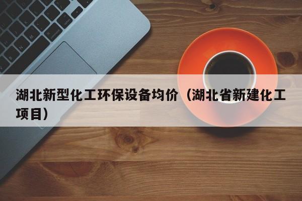 湖北新型化工环保设备均价（湖北省新建化工项目）