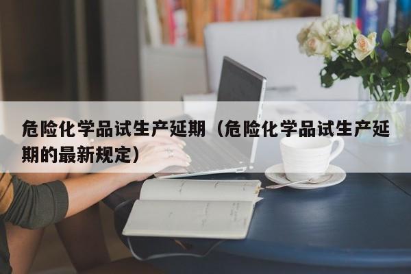 危险化学品试生产延期（危险化学品试生产延期的最新规定）