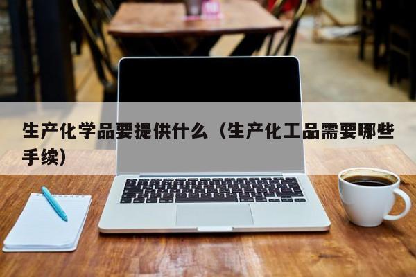 生产化学品要提供什么（生产化工品需要哪些手续）