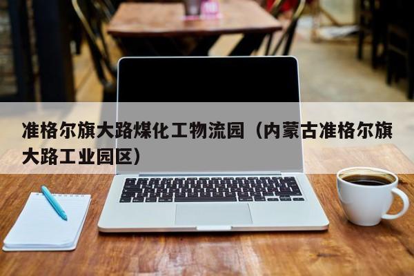 准格尔旗大路煤化工物流园（内蒙古准格尔旗大路工业园区）