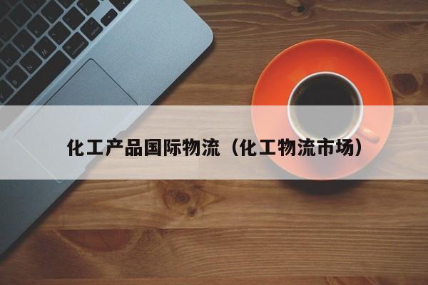 化工产品国际物流（化工物流市场）