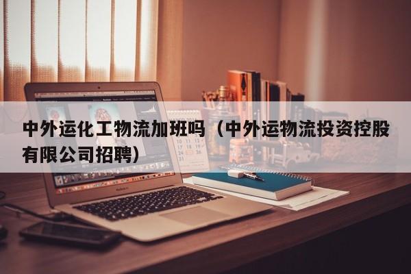 中外运化工物流加班吗（中外运物流投资控股有限公司招聘）
