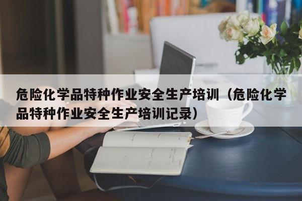 危险化学品特种作业安全生产培训（危险化学品特种作业安全生产培训记录）