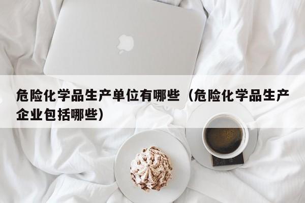 危险化学品生产单位有哪些（危险化学品生产企业包括哪些）