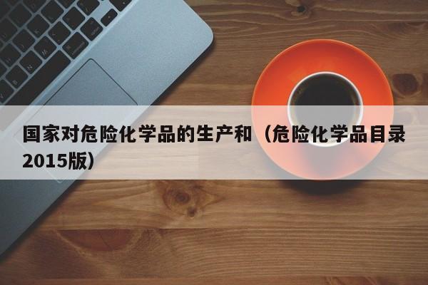 国家对危险化学品的生产和（危险化学品目录2015版）