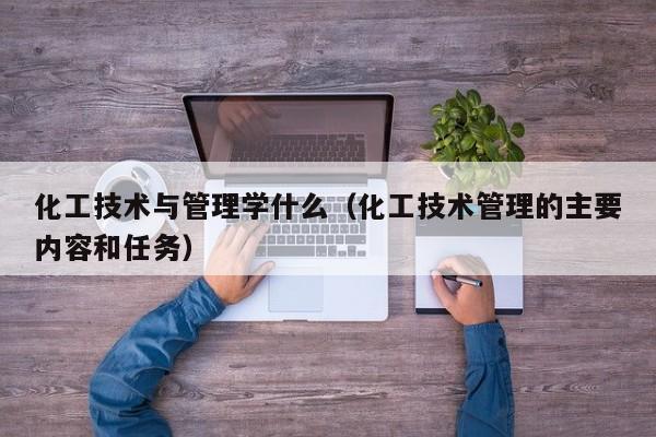化工技术与管理学什么（化工技术管理的主要内容和任务）